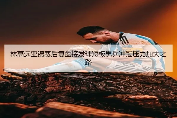 林高远亚锦赛后复盘接发球短板男乒冲冠压力加大之路